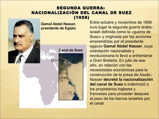 SEGUNDA GUERRA:
NACIONALIZACIÓN DEL CANAL DE SUEZ
                      (1956)
   Gamal Abdel Nasser,       Entre octubre y noviembre de 1956
   presidente de Egipto      tuvo lugar la segunda guerra árabe-
                             israelí definida como la «guerra de
                             Suez» y originada por las acciones
                             emprendidas por el presidente
                             egipcio Gamal Abdel Nasser, cuya
             Canal de Suez   orientación nacionalista y
                             revolucionaria lo llevó a enfrentarse
                             a Gran Bretaña. En julio de ese
                             año, en relación con las
                             necesidades económicas para la
                             construcción de la presa de Asuán,
                             Nasser decretó la nacionalización
                             del canal de Suez e indemnizó a
                             los propietarios ingleses y
                             franceses para proceder después
                             al paso de los barcos israelíes por
                             el canal.
 