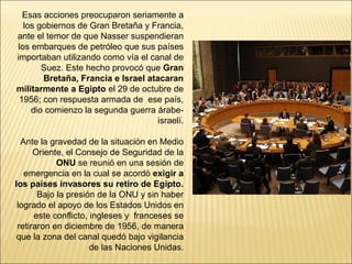 Esas acciones preocuparon seriamente a
  los gobiernos de Gran Bretaña y Francia,
ante el temor de que Nasser suspendieran
los embarques de petróleo que sus países
importaban utilizando como vía el canal de
       Suez. Este hecho provocó que Gran
       Bretaña, Francia e Israel atacaran
militarmente a Egipto el 29 de octubre de
 1956; con respuesta armada de ese país,
    dio comienzo la segunda guerra árabe-
                                    israelí.

  Ante la gravedad de la situación en Medio
      Oriente, el Consejo de Seguridad de la
            ONU se reunió en una sesión de
   emergencia en la cual se acordó exigir a
los países invasores su retiro de Egipto.
       Bajo la presión de la ONU y sin haber
 logrado el apoyo de los Estados Unidos en
      este conflicto, ingleses y franceses se
 retiraron en diciembre de 1956, de manera
 que la zona del canal quedó bajo vigilancia
                      de las Naciones Unidas.
 