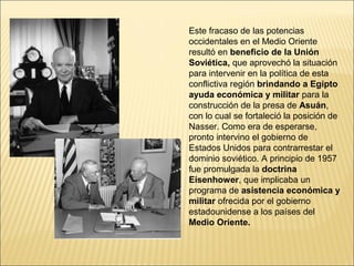 Este fracaso de las potencias
occidentales en el Medio Oriente
resultó en beneficio de la Unión
Soviética, que aprovechó la situación
para intervenir en la política de esta
conflictiva región brindando a Egipto
ayuda económica y militar para la
construcción de la presa de Asuán,
con lo cual se fortaleció la posición de
Nasser. Como era de esperarse,
pronto intervino el gobierno de
Estados Unidos para contrarrestar el
dominio soviético. A principio de 1957
fue promulgada la doctrina
Eisenhower, que implicaba un
programa de asistencia económica y
militar ofrecida por el gobierno
estadounidense a los países del
Medio Oriente.
 