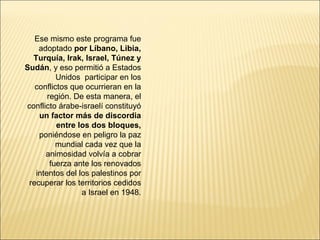 Ese mismo este programa fue
    adoptado por Líbano, Libia,
  Turquía, Irak, Israel, Túnez y
Sudán, y eso permitió a Estados
          Unidos participar en los
   conflictos que ocurrieran en la
       región. De esta manera, el
conflicto árabe-israelí constituyó
    un factor más de discordia
          entre los dos bloques,
    poniéndose en peligro la paz
          mundial cada vez que la
      animosidad volvía a cobrar
        fuerza ante los renovados
   intentos del los palestinos por
 recuperar los territorios cedidos
                 a Israel en 1948.
 