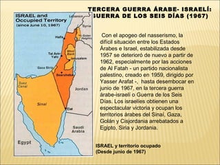 TERCERA GUERRA ÁRABE- ISRAELÍ:
 GUERRA DE LOS SEIS DÍAS (1967)


    Con el apogeo del nasserismo, la
   difícil situación entre los Estados
   Árabes e Israel, estabilizada desde
   1957 se deterioró de nuevo a partir de
   1962, especialmente por las acciones
   de Al Fatah - un partido nacionalista
   palestino, creado en 1959, dirigido por
   Yasser Arafat -, hasta desembocar en
   junio de 1967, en la tercera guerra
   árabe-israelí o Guerra de los Seis
   Días. Los israelíes obtienen una
   espectacular victoria y ocupan los
   territorios árabes del Sinaí, Gaza,
   Golán y Cisjordania arrebatados a
   Egipto, Siria y Jordania.


 ISRAEL y territorio ocupado
 (Desde junio de 1967)
 