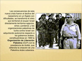 Las consecuencias de esta
  nueva crisis fueron el declive del
      nasserismo en un Egipto con
dificultades, se transforma el statu
      quo territorial al ocupar Israel
  directamente territorios egipcios,
              sirios y jordanos; y las
      organizaciones palestinas de
             lucha contra Israel van
adquiriendo autonomía respecto a
               los gobiernos árabes,
        constituyéndose en 1969 la
     Organización de Liberación
             Palestina (OLP) con la
          presidencia de Arafat, que
        defendía la creación de una
          Palestina árabe soberana.
 