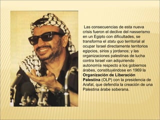 Las consecuencias de esta nueva
crisis fueron el declive del nasserismo
en un Egipto con dificultades, se
transforma el statu quo territorial al
ocupar Israel directamente territorios
egipcios, sirios y jordanos; y las
organizaciones palestinas de lucha
contra Israel van adquiriendo
autonomía respecto a los gobiernos
árabes, constituyéndose en 1969 la
Organización de Liberación
Palestina (OLP) con la presidencia de
Arafat, que defendía la creación de una
Palestina árabe soberana.
 