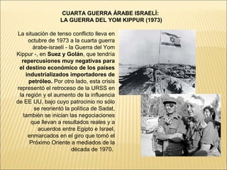 CUARTA GUERRA ÁRABE ISRAELÍ:
                  LA GUERRA DEL YOM KIPPUR (1973)

La situación de tenso conflicto lleva en
     octubre de 1973 a la cuarta guerra
       árabe-israelí - la Guerra del Yom
Kippur -, en Suez y Golán, que tendría
  repercusiones muy negativas para
 el destino económico de los países
    industrializados importadores de
     petróleo. Por otro lado, esta crisis
representó el retroceso de la URSS en
 la región y el aumento de la influencia
de EE UU, bajo cuyo patrocinio no sólo
       se reorientó la política de Sadat,
   también se inician las negociaciones
      que llevan a resultados reales y a
         acuerdos entre Egipto e Israel,
     enmarcados en el giro que tomó el
      Próximo Oriente a mediados de la
                        década de 1970.
 