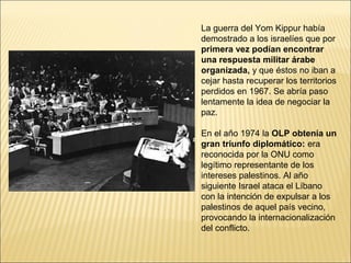 La guerra del Yom Kippur había
demostrado a los israelíes que por
primera vez podían encontrar
una respuesta militar árabe
organizada, y que éstos no iban a
cejar hasta recuperar los territorios
perdidos en 1967. Se abría paso
lentamente la idea de negociar la
paz.

En el año 1974 la OLP obtenía un
gran triunfo diplomático: era
reconocida por la ONU como
legítimo representante de los
intereses palestinos. Al año
siguiente Israel ataca el Líbano
con la intención de expulsar a los
palestinos de aquel país vecino,
provocando la internacionalización
del conflicto.
 
