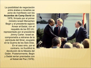 La posibilidad de negociación
     entre árabes e israelíes se
    pone de manifiesto con los
Acuerdos de Camp David de
    1978, firmado por el primer
      ministro israelí Menachen
  Begin y el presidente egipcio
         Anwar al-Sadat, con el
        respaldo de los EE.UU.
representado por el presidente
       Jimmy Carter. Israel se
 comprometía a retirarse de la
  península del Sinaí, ocupada
 en la Guerra de los Seis Días.
         En el caso sirio, por el
       contrario, no fructificó la
   devolución de la Meseta del
 Golán. Posteriormente, Begin
 y Sadat serían premiados con
       el Nobel del Paz (1978).
 