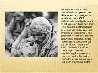 En 1981, el Estado Judío
intensifica la ocupación del
Líbano hasta conseguir la
expulsión de la OLP
instalada en aquel país - ésta
se refugiará en Túnez en 1982
-, así como la destrucción de
su vecino del norte, que verá
arrasada su economía y hará
saltar por los aires su precaria
convivencia nacional. Israel
mantendrá la ocupación del
sur del Líbano hasta el año
2000. De todas formas el
conflicto permanece
enquistado y los palestinos
que viven en los territorios
ocupados están sometidos a
una feroz ocupación militar.
 