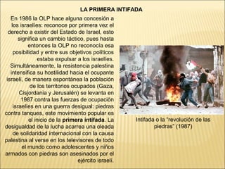 LA PRIMERA INTIFADA
   En 1986 la OLP hace alguna concesión a
    los israelíes: reconoce por primera vez el
  derecho a existir del Estado de Israel, esto
        significa un cambio táctico, pues hasta
             entonces la OLP no reconocía esa
     posibilidad y entre sus objetivos políticos
                 estaba expulsar a los israelíes.
   Simultáneamente, la resistencia palestina
   intensifica su hostilidad hacia el ocupante
 israelí, de manera espontánea la población
              de los territorios ocupados (Gaza,
        Cisjordania y Jerusalén) se levanta en
         1987 contra las fuerzas de ocupación
     israelíes en una guerra desigual: piedras
contra tanques, este movimiento popular es
             el inicio de la primera intifada. La      Intifada o la “revolución de las
desigualdad de la lucha acarrea una oleada                     piedras” (1987)
     de solidaridad internacional con la causa
palestina al verse en los televisores de todo
          el mundo como adolescentes y niños
armados con piedras son asesinados por el
                                   ejército israelí.
 