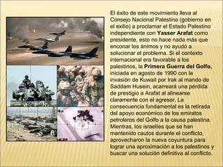 El éxito de este movimiento lleva al
Consejo Nacional Palestino (gobierno en
el exilio) a proclamar el Estado Palestino
independiente con Yasser Arafat como
presidente, esto no hace nada más que
enconar los ánimos y no ayudó a
solucionar el problema. Si el contexto
internacional era favorable a los
palestinos, la Primera Guerra del Golfo,
iniciada en agosto de 1990 con la
invasión de Kuwait por Irak al mando de
Saddam Husein, acarreará una pérdida
de prestigio a Arafat al alinearse
claramente con el agresor. La
consecuencia fundamental es la retirada
del apoyo económico de los emiratos
petroleros del Golfo a la causa palestina.
Mientras, los israelíes que se han
mantenido cautos durante el conflicto,
aprovecharon la nueva coyuntura para
lograr una aproximación a los palestinos y
buscar una solución definitiva al conflicto.
 