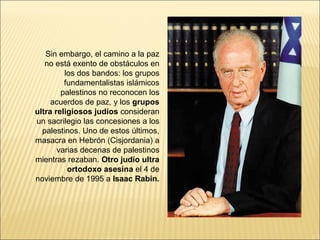 Sin embargo, el camino a la paz
   no está exento de obstáculos en
         los dos bandos: los grupos
         fundamentalistas islámicos
        palestinos no reconocen los
     acuerdos de paz, y los grupos
ultra religiosos judíos consideran
un sacrilegio las concesiones a los
  palestinos. Uno de estos últimos,
masacra en Hebrón (Cisjordania) a
       varias decenas de palestinos
mientras rezaban. Otro judío ultra
          ortodoxo asesina el 4 de
noviembre de 1995 a Isaac Rabin.
 