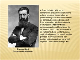 A fines del siglo XIX, en un
                        contexto en el cual el nacionalismo
                        estaba en pleno desarrollo y las
                        poblaciones judías sufren una serie
                        de persecuciones en Europa del
                        Este, nace el movimiento sionista.
                        Su fundador Theodor Herzl
                        propugnaba el establecimiento de
                        un Estado judío (“Der Judenstaat”)
                        en Palestina. Este territorio, cuna
                        original del pueblo de Israel, estaba
                        poblado mayoritariamente por
                        árabes palestinos al ser parte del
                        Imperio Turco desde el siglo XVI.


    Theodor Herzl
Fundador del Sionismo
 