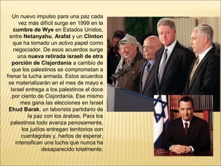 Un nuevo impulso para una paz cada
      vez más difícil surge en 1999 en la
   cumbre de Wye en Estados Unidos,
  entre Netanyahu, Arafat y un Clinton
   que ha tomado un activo papel como
   negociador. De esos acuerdos surge
     una nueva retirada israelí de otra
   porción de Cisjordania a cambio de
   que los palestinos se comprometan a
frenar la lucha armada. Estos acuerdos
 se materializarán en el mes de mayo e
  Israel entrega a los palestinos el doce
   por ciento de Cisjordania. Ese mismo
       mes gana las elecciones en Israel
 Ehud Barak, un laborista partidario de
          la paz con los árabes. Para los
  palestinos todo avanza penosamente,
       los judíos entregan territorios con
       cuentagotas y, hartos de esperar,
    intensifican una lucha que nunca ha
                desaparecido totalmente.
 