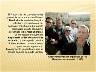 El fracaso de las conversaciones
 pasará la factura a ambos líderes,
   Barak dimite en diciembre y los
        palestinos más radicales van
  conseguir más fuerza. La tensión
       acumulada estalla al acudir el
   derechista judío Ariel Sharon el
          28 de octubre de 2000 a la
  Explanada de las Mezquitas de
 Jerusalén, zona sagrada para los
   árabes, esto es considerado una
            provocación y genera un
levantamiento generalizado que se
  conoce como la segunda intifada.
                                        Ariel Sharon visita la Explanada de las
                                            Mezquitas en Jerusalén (2000)
 