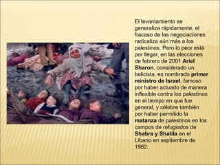 El levantamiento se
generaliza rápidamente, el
fracaso de las negociaciones
radicaliza aún más a los
palestinos. Pero lo peor está
por llegar, en las elecciones
de febrero de 2001 Ariel
Sharon, considerado un
belicista, es nombrado primer
ministro de Israel, famoso
por haber actuado de manera
inflexible contra los palestinos
en el tiempo en que fue
general, y célebre también
por haber permitido la
matanza de palestinos en los
campos de refugiados de
Shabra y Shatila en el
Líbano en septiembre de
1982.
 