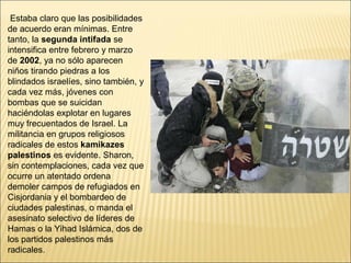 Estaba claro que las posibilidades
de acuerdo eran mínimas. Entre
tanto, la segunda intifada se
intensifica entre febrero y marzo
de 2002, ya no sólo aparecen
niños tirando piedras a los
blindados israelíes, sino también, y
cada vez más, jóvenes con
bombas que se suicidan
haciéndolas explotar en lugares
muy frecuentados de Israel. La
militancia en grupos religiosos
radicales de estos kamikazes
palestinos es evidente. Sharon,
sin contemplaciones, cada vez que
ocurre un atentado ordena
demoler campos de refugiados en
Cisjordania y el bombardeo de
ciudades palestinas, o manda el
asesinato selectivo de líderes de
Hamas o la Yihad Islámica, dos de
los partidos palestinos más
radicales.
 