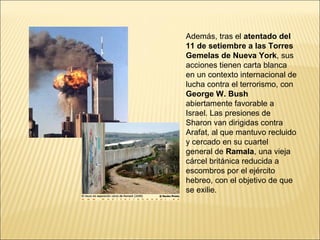 Además, tras el atentado del
11 de setiembre a las Torres
Gemelas de Nueva York, sus
acciones tienen carta blanca
en un contexto internacional de
lucha contra el terrorismo, con
George W. Bush
abiertamente favorable a
Israel. Las presiones de
Sharon van dirigidas contra
Arafat, al que mantuvo recluido
y cercado en su cuartel
general de Ramala, una vieja
cárcel británica reducida a
escombros por el ejército
hebreo, con el objetivo de que
se exilie.
 