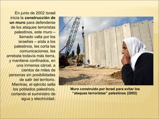 En junio de 2002 Israel
  inicia la construcción de
 un muro para defenderse
   de los ataques terroristas
     palestinos, este muro –
         llamado valla por los
        israelíes – aísla a los
     palestinos, les corta las
         comunicaciones, les
arrebata todavía más tierra,
 y mantiene confinados, en
      una inmensa cárcel, a
           cientos de miles de
 personas sin posibilidades
         de salir del territorio.
   Mientras, el ejército sella
    los poblados palestinos,        Muro construido por Israel para evitar los
   cortando el suministro de         “ataques terroristas” palestinos (2002)
           agua y electricidad.
 