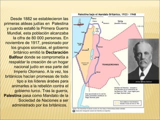 Desde 1882 se establecieron las
primeras aldeas judías en Palestina
  y cuando estalló la Primera Guerra
  Mundial, esta población alcanzaba
       la cifra de 80 000 personas. En
 noviembre de 1917, presionado por
     los grupos sionistas, el gobierno
        británico emitió la Declaración
   Balfour donde se comprometía a
   respaldar la creación de un hogar
        nacional judío en esa parte del
        Imperio Otomano. A la vez, los
 británicos hacían promesas de todo
          tipo a los líderes árabes para
      animarles a la rebelión contra el
         gobierno turco. Tras la guerra,
Palestina pasa como Mandato de la
           Sociedad de Naciones a ser
      administrado por los británicos.
 