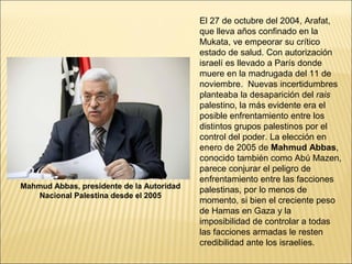 El 27 de octubre del 2004, Arafat,
                                           que lleva años confinado en la
                                           Mukata, ve empeorar su crítico
                                           estado de salud. Con autorización
                                           israelí es llevado a París donde
                                           muere en la madrugada del 11 de
                                           noviembre. Nuevas incertidumbres
                                           planteaba la desaparición del rais
                                           palestino, la más evidente era el
                                           posible enfrentamiento entre los
                                           distintos grupos palestinos por el
                                           control del poder. La elección en
                                           enero de 2005 de Mahmud Abbas,
                                           conocido también como Abú Mazen,
                                           parece conjurar el peligro de
                                           enfrentamiento entre las facciones
Mahmud Abbas, presidente de la Autoridad   palestinas, por lo menos de
    Nacional Palestina desde el 2005
                                           momento, si bien el creciente peso
                                           de Hamas en Gaza y la
                                           imposibilidad de controlar a todas
                                           las facciones armadas le resten
                                           credibilidad ante los israelíes.
 