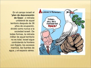 En el campo israelí el
   “plan de desconexión
      de Gaza”, o retirada
         unilateral de aquel
  territorio después de 38
       años de ocupación,
  dividió como nunca a la
       sociedad israelí. De
 todas formas, la retirada
 militar de aquel territorio
   no es total, Israel sigue
    controlando la frontera
  con Egipto, los accesos
   marinos, las fuentes de
agua, y el espacio aéreo.
 