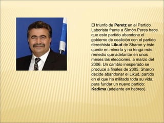 El triunfo de Peretz en el Partido
Laborista frente a Simón Peres hace
que este partido abandone el
gobierno de coalición con el partido
derechista Likud de Sharon y éste
quede en minoría y no tenga más
remedio que adelantar en unos
meses las elecciones, a marzo del
2006. Un cambio inesperado se
produce a finales de 2005: Sharon
decide abandonar el Likud, partido
en el que ha militado toda su vida,
para fundar un nuevo partido:
Kadima (adelante en hebreo).
 
