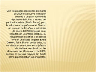 Con vistas a las elecciones de marzo
        de 2006 esta nueva formación
         arrastró a un gran número de
      diputados del Likud e incluso del
partido Laborista (Simón Peres); pero
la salud no acompaña a Ariel Sharon,
   un anciano de 81 años: a principios
       de enero del 2006 ingresa en el
    hospital con un infarto cerebral, su
    recuperación es difícil, y el político
      vive en un estado vegetal. Ehud
 Olmert, fiel a Sharon desde años, se
convierte en su sucesor en la jefatura
          de Kadima, venciendo en las
 elecciones del 28 de marzo de 2006,
aunque no por una mayoría tan fuerte
   como pronosticaban las encuestas.
 