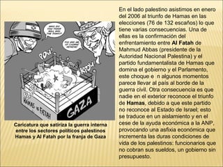 En el lado palestino asistimos en enero
                                            del 2006 al triunfo de Hamas en las
                                            elecciones (76 de 132 escaños) lo que
                                            tiene varias consecuencias. Una de
                                            ellas es la confirmación del
                                            enfrentamiento entre Al Fatah de
                                            Mahmud Abbas (presidente de la
                                            Autoridad Nacional Palestina) y el
                                            partido fundamentalista de Hamas que
                                            domina el gobierno y el Parlamento,
                                            este choque e n algunos momentos
                                            parece llevar al país al borde de la
                                            guerra civil. Otra consecuencia es que
                                            nadie en el exterior reconoce el triunfo
                                            de Hamas, debido a que este partido
                                            no reconoce al Estado de Israel; esto
                                            se traduce en un aislamiento y en el
Caricatura que satiriza la guerra interna   cese de la ayuda económica a la ANP,
entre los sectores políticos palestinos     provocando una asfixia económica que
Hamas y Al Fatah por la franja de Gaza      incrementa las duras condiciones de
                                            vida de los palestinos: funcionarios que
                                            no cobran sus sueldos, un gobierno sin
                                            presupuesto.
 