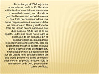 Sin embargo, el 2006 trajo más
       novedades al conflicto. En Gaza los
 militantes fundamentalistas secuestran
       a un soldado israelí, y en el norte la
  guerrilla libanesa de Hezbollah a otros
        dos. Este hecho desencadena una
 brutal respuesta israelí: ataque brutal a
    los palestinos en Gaza, y destrucción
   total del Líbano en una operación que
          dura desde el 12 de julio al 10 de
 agosto. En los dos casos no se logra la
           liberación de los soldados. En el
            escenario libanés, Israel parece
  retroceder a los años ochenta, pero su
   superioridad militar es puesta en duda
        por la guerrilla chiita de Hezbollah,
     financiada por Irán. La ocupación del
sur del Líbano le ha costado a Israel un
 alto precio político y la caída de misiles
artesanos en su propio territorio. Sólo la
      intervención de la ONU pudo acabar
                               con el conflicto.
 