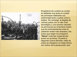 El gobierno de Londres se mostró
en adelante muy lento en cumplir
las promesas realizadas con
anterioridad tanto a judíos como a
árabes. Sin embargo, la llegada de
colonos judíos con un alto nivel
tecnológico y una enorme voluntad
de pervivencia en el territorio hacen
que los enfrentamientos entre la
población árabe más atrasada y los
judíos que erigen los prósperos
"kibutz" (colonias cooperativas)
fueran en aumento. Durante la
Segunda Guerra Mundial, miles de
judíos se refugiaron en estas tierras
con motivo de la persecución nazi.
 