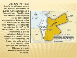 Entre 1946 y 1947 Gran
  Bretaña decidió poner término
  a su mandato en Palestina sin
 que los diversos planes para el
 futuro del país - Plan Morrison,
  Plan Bevin - fueran aceptados
             por las comunidades
enfrentadas de árabes y judíos.
   El asunto pasó así a la ONU,
cuya Asamblea General aprobó
   en diciembre de 1947, por 33
votos a favor, 13 en contra y 10
        abstenciones, el plan de
      partición de Palestina, que
  proyectaba la creación de dos
   Estados independientes, uno
     árabe y otro judío, y de una
            zona internacional en
     Jerusalén bajo control de la
             ONU, con una unión
        económica entre las tres
                       entidades.
 