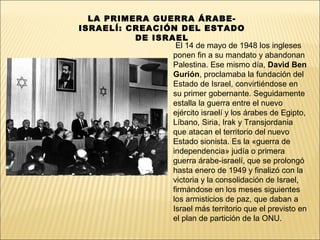 LA PRIMERA GUERRA ÁRABE-
ISRAELÍ: CREACIÓN DEL ESTADO
          DE ISRAEL
                  El 14 de mayo de 1948 los ingleses
                 ponen fin a su mandato y abandonan
                 Palestina. Ese mismo día, David Ben
                 Gurión, proclamaba la fundación del
                 Estado de Israel, convirtiéndose en
                 su primer gobernante. Seguidamente
                 estalla la guerra entre el nuevo
                 ejército israelí y los árabes de Egipto,
                 Líbano, Siria, Irak y Transjordania
                 que atacan el territorio del nuevo
                 Estado sionista. Es la «guerra de
                 independencia» judía o primera
                 guerra árabe-israelí, que se prolongó
                 hasta enero de 1949 y finalizó con la
                 victoria y la consolidación de Israel,
                 firmándose en los meses siguientes
                 los armisticios de paz, que daban a
                 Israel más territorio que el previsto en
                 el plan de partición de la ONU.
 