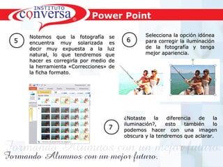 Resultados, No Excusas, Termina todo lo que Empiezas, Trabajo en EquipoResultados, No Excusas, Termina todo lo que Empiezas, Trabajo en Equipo
55
Notemos que la fotografía seNotemos que la fotografía se
encuentra muy solarizada esencuentra muy solarizada es
decir muy expuesta a la luzdecir muy expuesta a la luz
natural, lo que tendremos quenatural, lo que tendremos que
hacer es corregirla por medio dehacer es corregirla por medio de
la herramienta «Correcciones» dela herramienta «Correcciones» de
la ficha formato.la ficha formato.
Selecciona la opción idóneaSelecciona la opción idónea
para corregir la iluminaciónpara corregir la iluminación
de la fotografía y tengade la fotografía y tenga
mejor apariencia.mejor apariencia.
66
¿Notaste la diferencia de la¿Notaste la diferencia de la
iluminación?, esto también loiluminación?, esto también lo
podemos hacer con una imagenpodemos hacer con una imagen
obscura y la tendremos que aclarar.obscura y la tendremos que aclarar.
77
Power Point
 