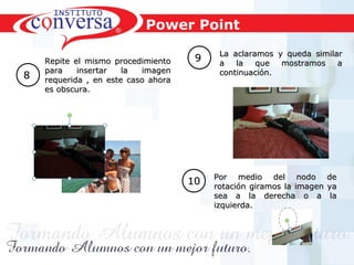 Resultados, No Excusas, Termina todo lo que Empiezas, Trabajo en EquipoResultados, No Excusas, Termina todo lo que Empiezas, Trabajo en Equipo
88
Repite el mismo procedimientoRepite el mismo procedimiento
para insertar la imagenpara insertar la imagen
requerida , en este caso ahorarequerida , en este caso ahora
es obscura.es obscura.
99 La aclaramos y queda similarLa aclaramos y queda similar
a la que mostramos aa la que mostramos a
continuación.continuación.
1010 Por medio del nodo dePor medio del nodo de
rotación giramos la imagen yarotación giramos la imagen ya
sea a la derecha o a lasea a la derecha o a la
izquierda.izquierda.
Power Point
 