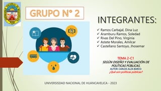 UNIVERSISDAD NACIONAL DE HUANCAVELICA - 2023
 Ramos Carbajal, Dina Luz
 Aramburu Ramos, Soledad
 Rivas Del Pino, Virginia
 Astete Morales, Amilcar
 Castellano Santoyo, Jhosemar
TEMA 2-C1
SEGÚN DISEÑO Y EVALUACIÓN DE
POLÍTICAS PÚBLICAS.
AUTOR: CARLOS ALZA BARCO
¿Qué son políticas públicas?
 