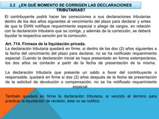 2.2 ¿EN QUÉ MOMENTO SE CORRIGEN LAS DECLARACIONES
TRIBUTARIAS?
El contribuyente podrá hacer las correcciones a sus declaraciones tributarias
dentro de los dos años siguientes al vencimiento del plazo para declarar y antes
de que la DIAN notifique requerimiento especial o pliego de cargos, en relación
con la declaración tributaria que se corrige, y además de la corrección, se deberá
liquidar la respectiva sanción por la corrección.
Art. 714. Firmeza de la liquidación privada.
La declaración tributaria quedará en firme, si dentro de los dos (2) años siguientes a
la fecha del vencimiento del plazo para declarar, no se ha notificado requerimiento
especial. Cuando la declaración inicial se haya presentado en forma extemporánea,
los dos años se contarán a partir de la fecha de presentación de la misma.
La declaración tributaria que presente un saldo a favor del contribuyente o
responsable, quedará en firme si dos (2) años después de la fecha de presentación
de la solicitud de devolución o compensación, no se ha notificado requerimiento
especial.
También quedará en firme la declaración tributaria, si vencido el término para
practicar la liquidación de revisión, ésta no se notificó.
 