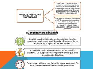 CASOS ESPECIALES PARA
FIRMEZA DE LAS
DECLARACIONES
ART 147 ET: El término de
firmeza de las declaraciones de
renta y sus correcciones en las
que se determinen o compensen
pérdidas fiscales, será de cinco
(5) años contados a partir de la
fecha de su presentación
Quienes apliquen voluntariamente
el IMAS, su declaración quedará
en firme 6 meses después de la
fecha de su presentación
conforme lo establecen los
artículos 335 y 341 del estatuto
tributario
Cuando la Administración de impuestos, de oficio
practique una inspección tributaria, el requerimiento
especial se suspende por tres meses.
Cuando el contribuyente solicite un inspección
tributaria. La suspensión será por el tiempo que dure
la inspección tributaria
Cuando se notifique emplazamiento para corregir. En
este caso el término se suspende por un mes.
SUSPENSIÓN DE TÉRMINOS
 