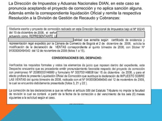 La Dirección de Impuestos y Aduanas Nacionales DIAN, en este caso se
pronuncia aceptando el proyecto de corrección y no aplica sanción alguna.
Además emite la correspondiente liquidación Oficial y remite la respectiva
Resolución a la División de Gestión de Recaudo y Cobranzas:
 