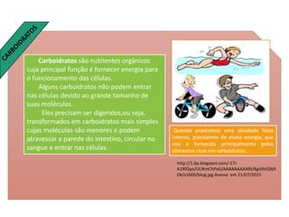 Carboidratos são nutrientes orgânicos
cuja principal função é fornecer energia para
o funcionamento das células.
Alguns carboidratos não podem entrar
nas células devido ao grande tamanho de
suas moléculas.
Eles precisam ser digeridos,ou seja,
transformados em carboidratos mais simples
cujas moléculas são menores e podem
atravessar a parede do intestino, circular no
sangue e entrar nas células.
http://1.bp.blogspot.com/-E7i-
A1RfQyo/ULlKmChPxtI/AAAAAAAAARI/8gVdVQ9j9
Ok/s1600/blog.jpg Acesso em 21/07/2015
Quando praticamos uma atividade física
intensa, precisamos de muita energia, que
nos é fornecida principalmente pelos
alimentos ricos em carboidratos.
 