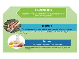 DISSACARÍDIOS
São mais complexos formados por duas moléculas de
carboidratos, temos:
Sacarose
É o açúcar comum como aquele produzido da cana- de- açúcar.
Lactose
Está presente no leite e seus derivados
http://www.infoescola.com/wp-content/uploads/2010/04/cana-de-a%C3%A7ucar2.jpg Acesso em
21/07/2015
http://correiogourmand.com.br/images/cg_prod_alim_leite_05_210.jpg Acesso em
21/07/2015
 