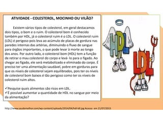 ATIVIDADE - COLESTEROL, MOCINHO OU VILÃO?
Existem vários tipos de colesterol, em geral destacamos
dois tipos, o bom e o ruim. O colesterol bom é conhecido
também por HDL, já o colesterol ruim é o LDL. O colesterol ruim
(LDL) é perigoso pois leva ao acúmulo de placas de gordura nas
paredes internas das artérias, diminuindo o fluxo de sangue
para órgãos importantes, o que pode levar à morte ao longo
dos anos. Por outro lado, o colesterol bom (HDL) tem a função
de retirar o mau colesterol do corpo e levá- lo para o fígado. Ao
chegar ao fígado, ele será metabolizado e eliminado do corpo. É
preciso ter uma alimentação saudável, pobre em gorduras para
que os níveis de colesterol sejam equilibrados, pois ter os níveis
de colesterol bom baixos é tão perigoso como ter os níveis de
colesterol ruim altos.
Pesquise quais alimentos são ricos em LDL.
É possível aumentar a quantidade de HDL no sangue por meio
da alimentação?
http://www.saudemelhor.com/wp-content/uploads/2014/04/hdl-ldl.jpg Acesso em 21/07/2015
 