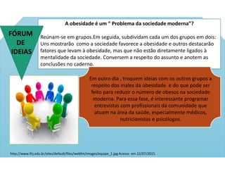 A obesidade é um “ Problema da sociedade moderna”?
Reúnam-se em grupos.Em seguida, subdividam cada um dos grupos em dois:
Uns mostrarão como a sociedade favorece a obesidade e outros destacarão
fatores que levam à obesidade, mas que não estão diretamente ligados à
mentalidade da sociedade. Conversem a respeito do assunto e anotem as
conclusões no caderno.
Em outro dia , troquem ideias com os outros grupos a
respeito dos males da obesidade e do que pode ser
feito para reduzir o número de obesos na sociedade
moderna. Para essa fase, é interessante programar
entrevistas com profissionais da comunidade que
atuam na área da saúde, especialmente médicos,
nutricionistas e psicólogos.
http://www.ifrj.edu.br/sites/default/files/webfm/images/equipe_1.jpg Acesso em 22/07/2015.
FÓRUM
DE
IDEIAS
 