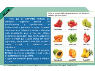 Para que as diferentes misturas de
alimentos ingeridos possam ser
transformadas e aproveitadas, é
indispensável a presença da água. Podemos
considerar essa substância como o alimento
mais importante, pois a vida das células
depende da água. Sem água não há vida. Para
avaliar o papel que a água exerce em nosso
organismo, basta lembrar que 65% de nossa
massa corporal é constituída dessa
substância.
A água entra e sai das células e está presente
também nos vasos sanguíneos e nos tecidos
de sustentação do organismo.
A água dos alimentos pode ajudar a hidratar
o corpo.
http://revistavivasaude.uol.com.br/arquivosold/saude-nutricao/103/imagens/i303697.jpg Acesso em 22/07/2015.
Observe a quantidade de água existente nos alimentos,
perceba que varia muito.
Ciências , 8º ano, Classificação dos alimentos de acordo
com sua composição química.
 