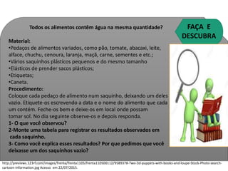 Todos os alimentos contêm água na mesma quantidade?
Material:
•Pedaços de alimentos variados, como pão, tomate, abacaxi, leite,
alface, chuchu, cenoura, laranja, maçã, carne, sementes e etc.;
•Vários saquinhos plásticos pequenos e do mesmo tamanho
•Elásticos de prender sacos plásticos;
•Etiquetas;
•Caneta.
Procedimento:
Coloque cada pedaço de alimento num saquinho, deixando um deles
vazio. Etiquete-os escrevendo a data e o nome do alimento que cada
um contém. Feche-os bem e deixe-os em local onde possam
tomar sol. No dia seguinte observe-os e depois responda.
1- O que você observou?
2-Monte uma tabela para registrar os resultados observados em
cada saquinho.
3- Como você explica esses resultados? Por que pedimos que você
deixasse um dos saquinhos vazio?
FAÇA E
DESCUBRA
http://previews.123rf.com/images/frenta/frenta1105/frenta110500112/9589378-Two-3d-puppets-with-books-and-loupe-Stock-Photo-search-
cartoon-information.jpg Acesso em 22/07/2015.
Ciências , 8º ano, Classificação dos alimentos de acordo
com sua composição química.
 