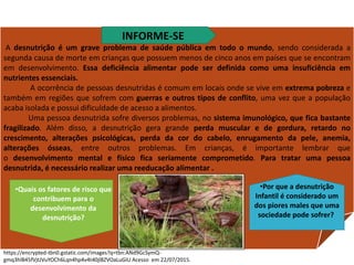 A desnutrição é um grave problema de saúde pública em todo o mundo, sendo considerada a
segunda causa de morte em crianças que possuem menos de cinco anos em países que se encontram
em desenvolvimento. Essa deficiência alimentar pode ser definida como uma insuficiência em
nutrientes essenciais.
A ocorrência de pessoas desnutridas é comum em locais onde se vive em extrema pobreza e
também em regiões que sofrem com guerras e outros tipos de conflito, uma vez que a população
acaba isolada e possui dificuldade de acesso a alimentos.
Uma pessoa desnutrida sofre diversos problemas, no sistema imunológico, que fica bastante
fragilizado. Além disso, a desnutrição gera grande perda muscular e de gordura, retardo no
crescimento, alterações psicológicas, perda da cor do cabelo, enrugamento da pele, anemia,
alterações ósseas, entre outros problemas. Em crianças, é importante lembrar que
o desenvolvimento mental e físico fica seriamente comprometido. Para tratar uma pessoa
desnutrida, é necessário realizar uma reeducação alimentar .
•Quais os fatores de risco que
contribuem para o
desenvolvimento da
desnutrição?
•Por que a desnutrição
Infantil é considerado um
dos piores males que uma
sociedade pode sofrer?
https://encrypted-tbn0.gstatic.com/images?q=tbn:ANd9GcSymQ-
gmq3hlB45fVjtJVuYOCh6Lqn4hp4v4t40jl8ZVOaLuGIU Acesso em 22/07/2015.
INFORME-SE
Ciências , 8º ano, Classificação dos alimentos de acordo
com sua composição química.
 