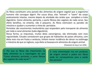 As fibras constituem uma parcela dos alimentos de origem vegetal que o organismo
humano não consegue digerir. Por causa disso, elas “entram” e “saem” do corpo
praticamente intactas, mesmo depois da atividade dos ácidos que compõem o trato
digestório. Como alimento, portanto, a parte fibrosa dos vegetais de nada serve. Seu
efeito benéfico, no entanto, não é pequeno. As fibras estimulam as paredes do
intestino e ajudam a aumentar o ritmo da peristalse.
Peristalse são movimentos involuntários que respondem pelo transporte do alimento
por todo o canal alimentar (tubo digestório).
Dessa forma, as impurezas, muitas delas cancerígenas, são eliminadas com mais
regularidade. Estudos constataram que grupos de habitantes de países africanos, com
dieta mais rica em frutas e verduras, tinham menor incidência de câncer no estômago
e intestino do que os ingleses, cuja dieta se baseava em alimentos de origem animal.
(Adaptado de Veja,2 set.1998)
1- Por que as fibras são importantes na
dieta alimentar se a reportagem diz que
“Como alimento, portanto, a parte fibrosa
dos vegetais de nada serve”?
2- Uma alimentação rica em produtos
de origem animal e pobre em fibras
pode ter consequências para a saúde
das pessoas?
 