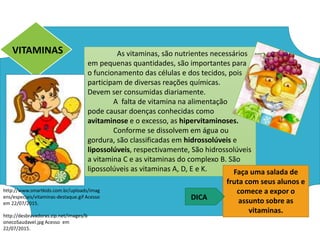 As vitaminas, são nutrientes necessários
em pequenas quantidades, são importantes para
o funcionamento das células e dos tecidos, pois
participam de diversas reações químicas.
Devem ser consumidas diariamente.
A falta de vitamina na alimentação
pode causar doenças conhecidas como
avitaminose e o excesso, as hipervitaminoses.
Conforme se dissolvem em água ou
gordura, são classificadas em hidrossolúveis e
lipossolúveis, respectivamente, São hidrossolúveis
a vitamina C e as vitaminas do complexo B. São
lipossolúveis as vitaminas A, D, E e K.
VITAMINAS
http://www.smartkids.com.br/uploads/imag
ens/especiais/vitaminas-destaque.gif Acesso
em 22/07/2015.
http://desbravadoras.zip.net/images/b
onecoSaudavel.jpg Acesso em
22/07/2015.
Faça uma salada de
fruta com seus alunos e
comece a expor o
assunto sobre as
vitaminas.
DICA
Ciências , 8º ano, Classificação dos alimentos de acordo
com sua composição química.
 