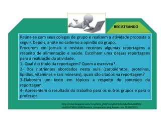 http://4.bp.blogspot.com/-UcyPaCp_jM0/UvnyBU81tAI/AAAAAAAABfM/-
cevD5isTM0/s1600/boneco_computador.png
Reúna-se com seus colegas de grupo e realizem a atividade proposta a
seguir. Depois, anote no caderno a opinião do grupo.
Procurem em jornais e revistas recentes algumas reportagens a
respeito de alimentação e saúde. Escolham uma dessas reportagens
para a realização da atividade.
1- Qual é o título da reportagem? Quem a escreveu?
2- Dos nutrientes abordados nesta aula (carboidratos, proteínas,
lipídios, vitaminas e sais minerais), quais são citados na reportagem?
3-Elaborem um texto em tópicos a respeito do conteúdo da
reportagem.
4- Apresentem o resultado do trabalho para os outros grupos e para o
professor.
REGISTRANDO
http://4.bp.blogspot.com/-UcyPaCp_jM0/UvnyBU81tAI/AAAAAAAABfM/-
cevD5isTM0/s1600/boneco_computador.png Acesso em 22/07/2015.
Ciências , 8º ano, Classificação dos alimentos de acordo
com sua composição química.
 