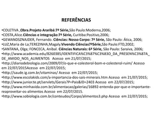REFERÊNCIAS
•COLETIVA ,Obra.Projeto Araribá:7ª Série,São Paulo:Moderna,2006;
•COSTA,Alice.Ciências e integração:7ª Série, Curitiba:Positivo,2006;
•GEWANDSZNAJDER, Fernando. Ciências: Nosso Corpo: 7ª Série, São Paulo: Ática, 2006;
•LUZ,Maria de La;TEREZINHA,Magaly.Vivendo Ciências7ªSérie,São Paulo:FTD,2002;
•SANTANA, Olga; FONCECA, Aníbal. Ciências Naturais: 6ª Série, São Paulo: Saraiva, 2006;
•http://www.academia.edu/8260385/IDENTIFICA%C3%87%C3%83O_DA_PRESEN%C3%87A_
DE_AMIDO_NOS_ALIMENTOS Acesso em 21/07/2015;
•http://diariodebiologia.com/2009/07/o-que-e-colesterol-bom-e-colesterol-ruim/ Acesso
em 22/07/2015Acesso em 22/07/2015;
•http://saude.ig.com.br/vitaminas/ Acesso em 22/07/2015;
•http://www.escolakids.com/a-importancia-dos-sais-minerais.htm Acesso em 21/07/2015;
•http://www.junior.te.pt/servlets/Gerais?P=Pais&ID=2403 Acesso em 22/07/2015;
•http://www.minhavida.com.br/alimentacao/galerias/16892-entenda-por-que-e-importante-
reaproveitar-os-alimentos Acesso em 22/07/2015.
•http://www.sobiologia.com.br/conteudos/Corpo/alimentos3.php Acesso em 22/07/2015;
 