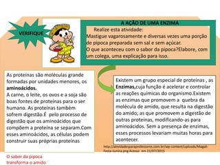 As proteínas são moléculas grande
formadas por unidades menores, os
aminoácidos.
A carne, o leite, os ovos e a soja são
boas fontes de proteínas para o ser
humano. As proteínas também
sofrem digestão.É pelo processo de
digestão que os aminoácidos que
compõem a proteína se separam.Com
esses aminoácidos, as células podem
construir suas próprias proteínas
Existem um grupo especial de proteínas , as
Enzimas,cuja função é acelerar e controlar
as reações químicas do organismo.Existem
as enzimas que promovem a quebra da
molécula de amido, que resulta na digestão
do amido; as que promovem a digestão de
outras proteínas, modificando-as para
aminoácidos. Sem a presença de enzimas,
esses processos levariam muitas horas para
acontecer.
http://atividadesparaprofessores.com.br/wp-content/uploads/Magali-
Festa-Junina.png Acesso em 21/07/2015
A AÇÃO DE UMA ENZIMA
Realize esta atividade:
Mastigue vagarosamente e diversas vezes uma porção
de pipoca preparada sem sal e sem açúcar.
O que aconteceu com o sabor da pipoca?Elabore, com
um colega, uma explicação para isso.
VERIFIQUE
O sabor da pipoca deverá ficar adocicado pela ação de uma enzima (amilase salivar) da saliva, que
transforma o amido do milho em um tipo de açúcar mais simples
 