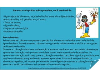 Para esta aula prática sobre proteínas, você precisará de:
-Alguns tipos de alimentos, se possível inclua entre eles o fígado de boi,
amido de milho, sal, gelatina em pó e ovo;
- Tubos de ensaio;
- Água destilada;
- Sulfato de cobre a 0,5%.
-Hidróxido de sódio.
Procedimentos:
Primeiramente coloque uma pequena porção dos alimentos analisados e cerca de 3 ml de
água destilada. Posteriormente, coloque cinco gotas de sulfato de cobre a 0,5% e cinco gotas
de hidróxido de sódio.
Observe a coloração obtida em cada reação e anote os resultados em uma tabela. Aquele que
apresentar coloração mais próxima do violeta possui maior quantidade de proteínas. Se
apresentar coloração azul claro, que é a coloração do sulfato de cobre, significa que não houve
reação e o alimento em questão não apresenta proteínas. Caso você esteja utilizando os
alimentos sugeridos, irá reparar, por exemplo, que o fígado apresentará a coloração mais
escura e o amido de milho e o sal apresentarão resultado negativo.
http://ceticismo.net/wp-content/uploads/cientista-mirim.jpg Acesso em 21/07/2015
Ciências , 8º ano, Classificação dos alimentos de acordo
com sua composição química.
 